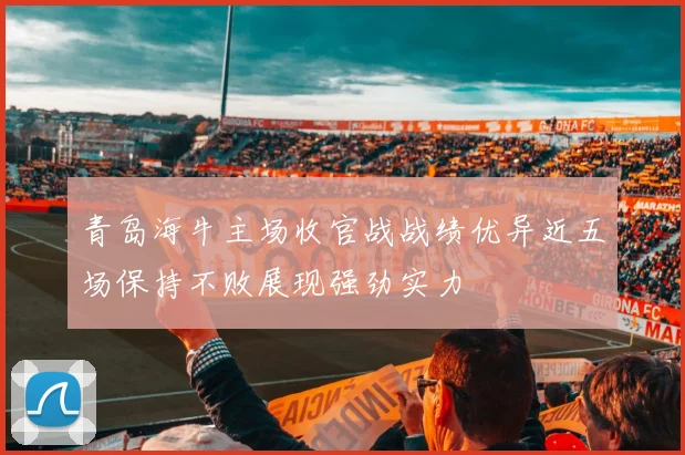 青岛海牛主场收官战战绩优异近五场保持不败展现强劲实力