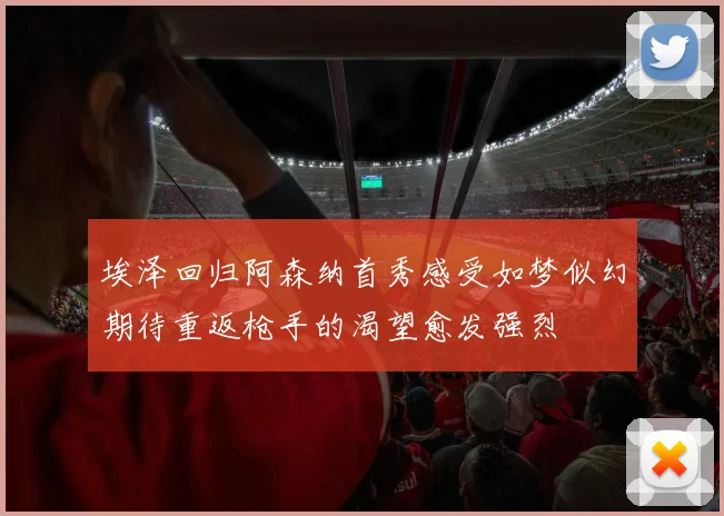 埃泽回归阿森纳首秀感受如梦似幻期待重返枪手的渴望愈发强烈