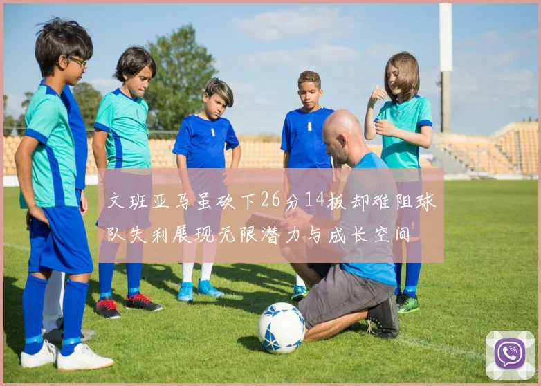 文班亚马虽砍下26分14板却难阻球队失利展现无限潜力与成长空间