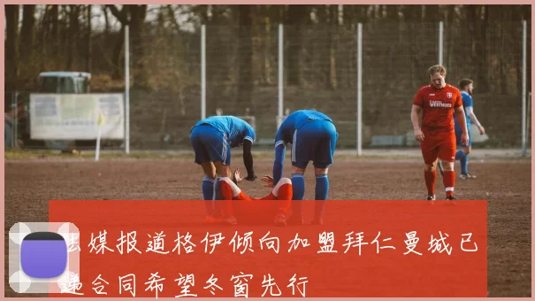 法媒报道格伊倾向加盟拜仁曼城已递合同希望冬窗先行