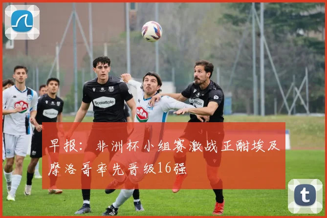 早报：非洲杯小组赛激战正酣埃及摩洛哥率先晋级16强