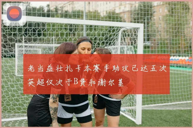 老当益壮扎卡本赛季助攻已达五次英超仅次于B费和谢尔基