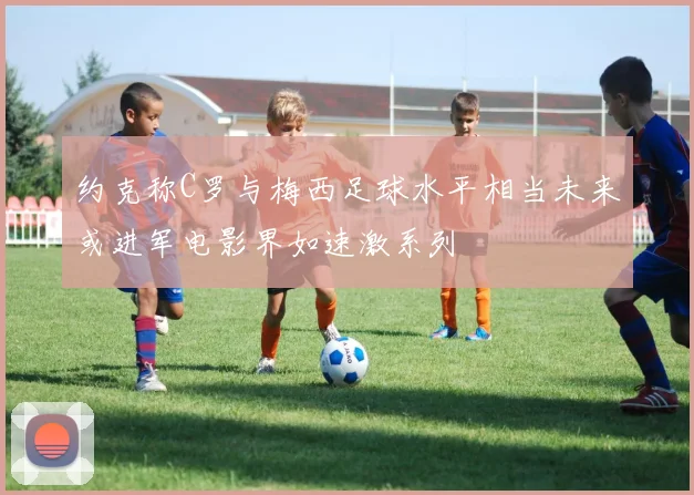 约克称C罗与梅西足球水平相当未来或进军电影界如速激系列