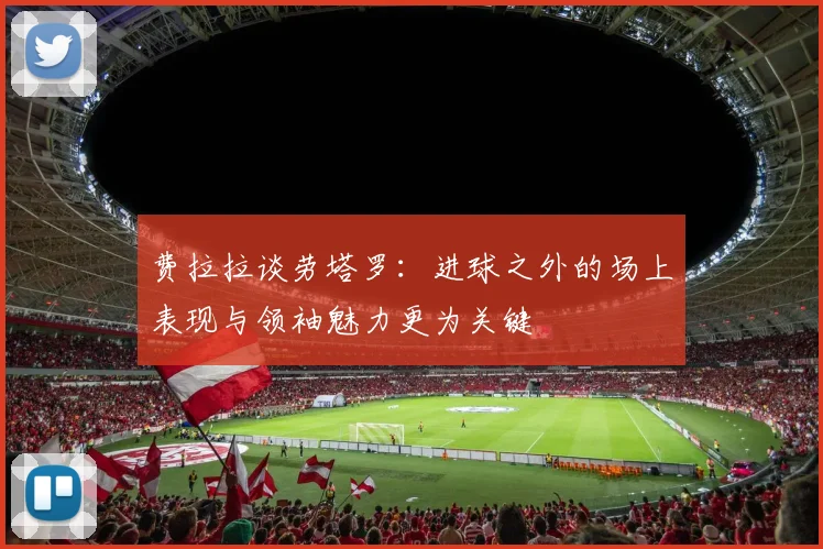 费拉拉谈劳塔罗：进球之外的场上表现与领袖魅力更为关键