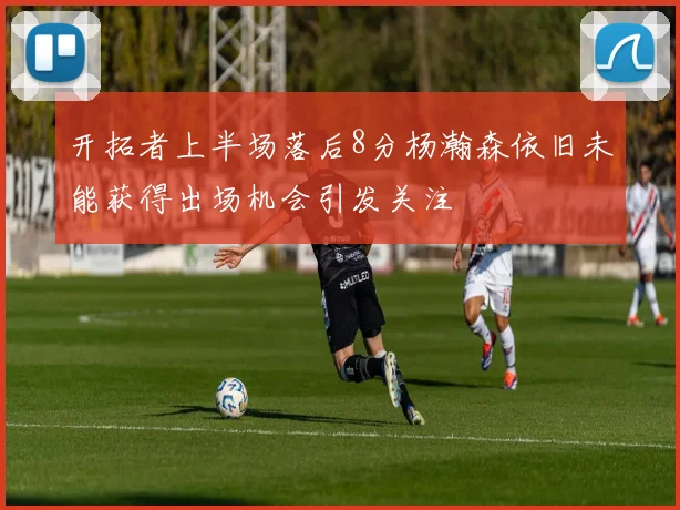 开拓者上半场落后8分杨瀚森依旧未能获得出场机会引发关注