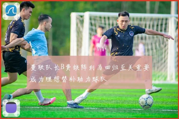 曼联队长B费缺阵利马回归至关重要成为理想替补助力球队