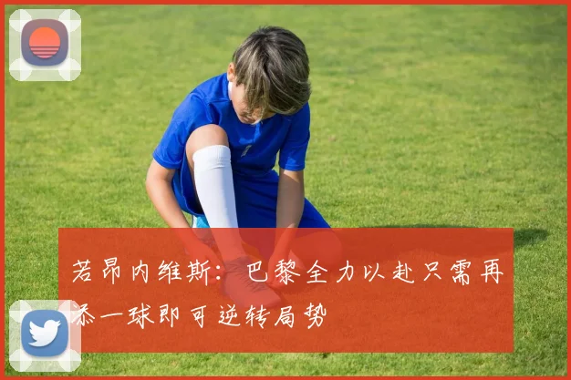 若昂内维斯：巴黎全力以赴只需再添一球即可逆转局势