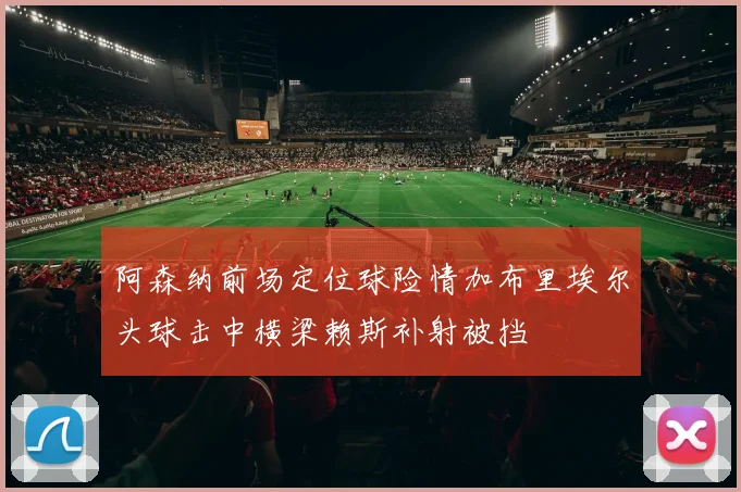 阿森纳前场定位球险情加布里埃尔头球击中横梁赖斯补射被挡