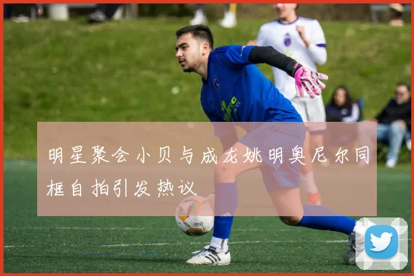 明星聚会小贝与成龙姚明奥尼尔同框自拍引发热议