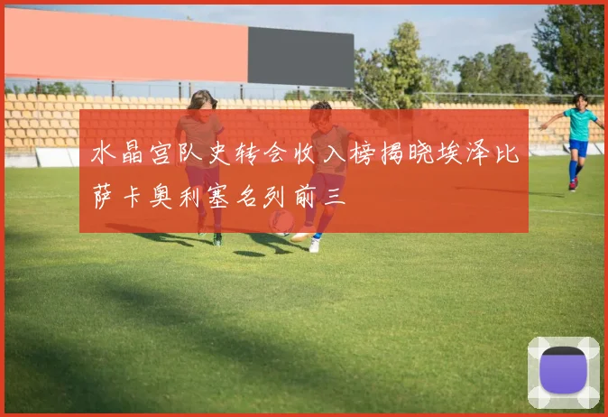 水晶宫队史转会收入榜揭晓埃泽比萨卡奥利塞名列前三