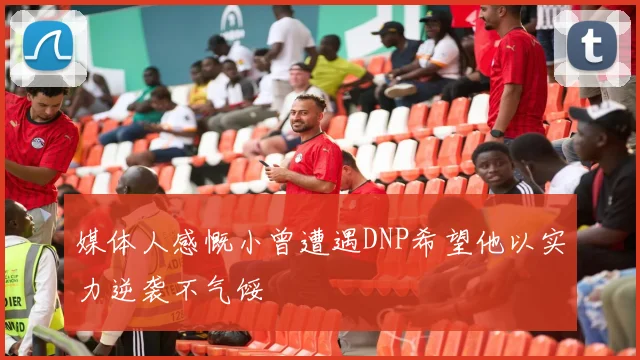 媒体人感慨小曾遭遇DNP希望他以实力逆袭不气馁