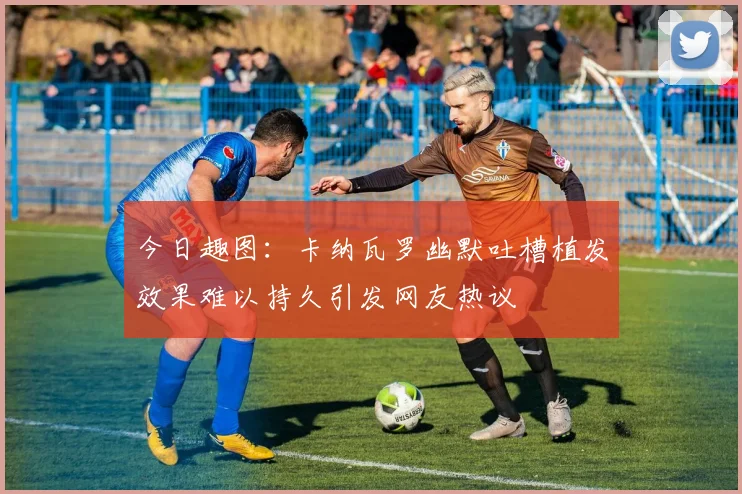 今日趣图：卡纳瓦罗幽默吐槽植发效果难以持久引发网友热议