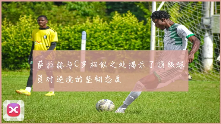 萨拉赫与C罗相似之处揭示了顶级球员对逆境的坚韧态度