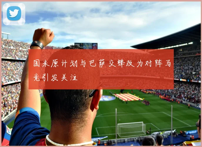 国米原计划与巴萨交锋改为对阵马竞引发关注