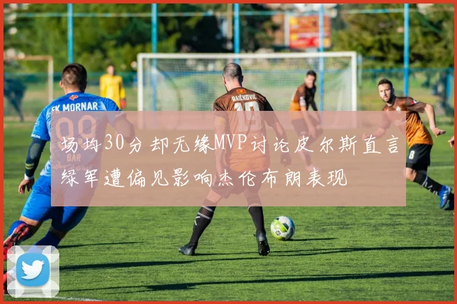 场均30分却无缘MVP讨论皮尔斯直言绿军遭偏见影响杰伦布朗表现