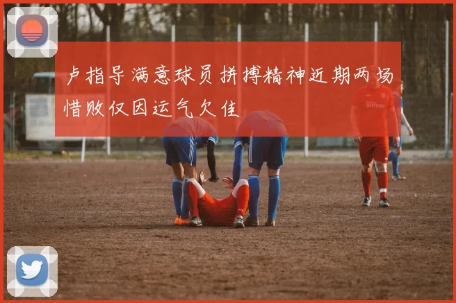 卢指导满意球员拼搏精神近期两场惜败仅因运气欠佳