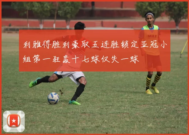 利雅得胜利豪取五连胜锁定亚冠小组第一狂轰十七球仅失一球