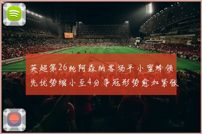 英超第26轮阿森纳客场平小蜜蜂领先优势缩小至4分争冠形势愈加紧张