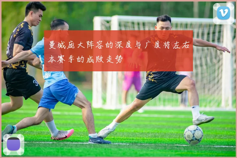 曼城庞大阵容的深度与广度将左右本赛季的成败走势