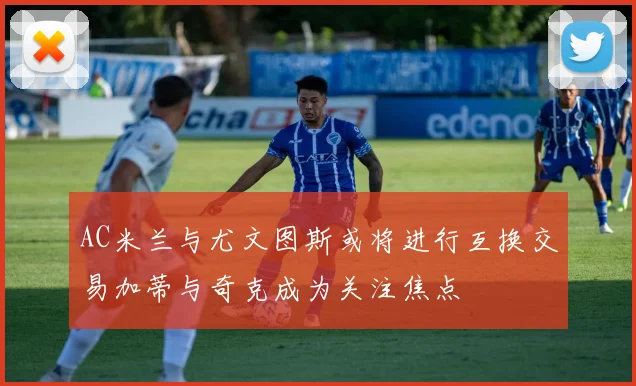 AC米兰与尤文图斯或将进行互换交易加蒂与奇克成为关注焦点