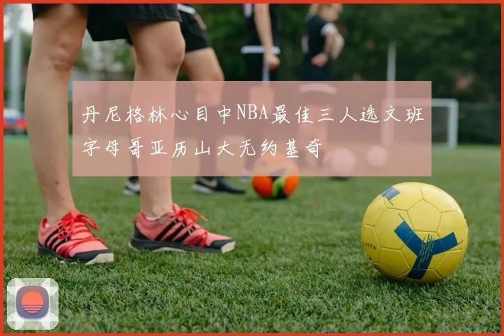 丹尼格林心目中NBA最佳三人选文班字母哥亚历山大无约基奇