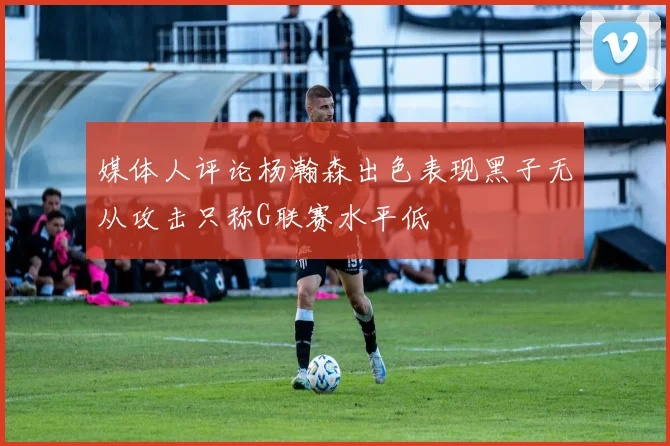 媒体人评论杨瀚森出色表现黑子无从攻击只称G联赛水平低
