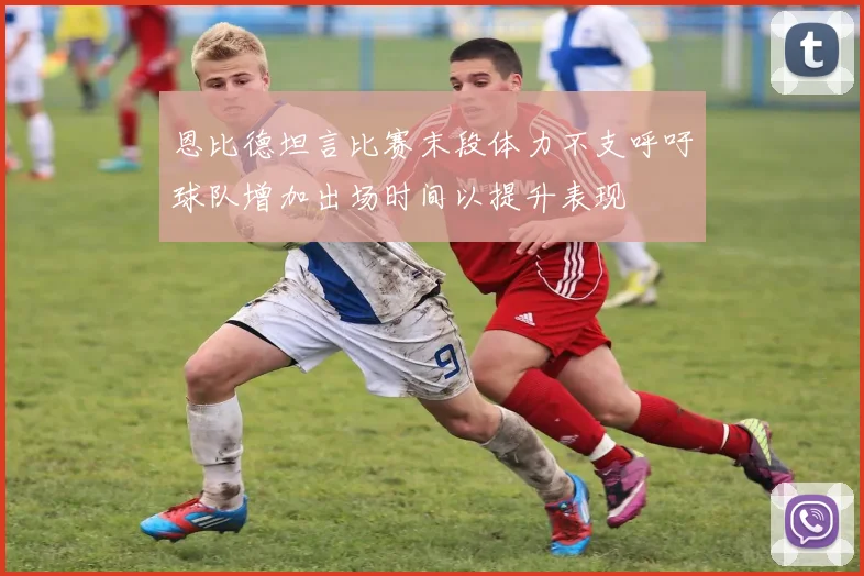 恩比德坦言比赛末段体力不支呼吁球队增加出场时间以提升表现