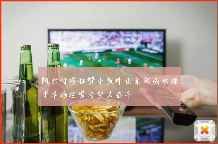 阿尔特塔称赞小蜜蜂俱乐部成功源于卓越运营与努力奋斗