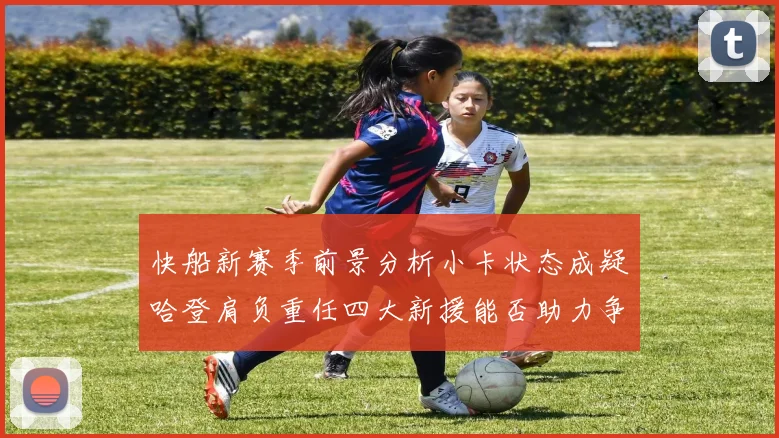 快船新赛季前景分析小卡状态成疑哈登肩负重任四大新援能否助力争冠