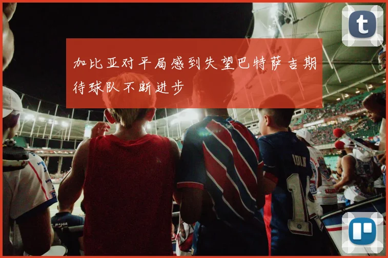 加比亚对平局感到失望巴特萨吉期待球队不断进步