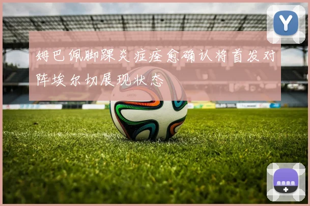 姆巴佩脚踝炎症痊愈确认将首发对阵埃尔切展现状态