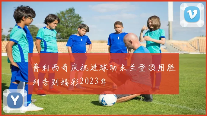 普利西奇庆祝进球助米兰登顶用胜利告别精彩2023年