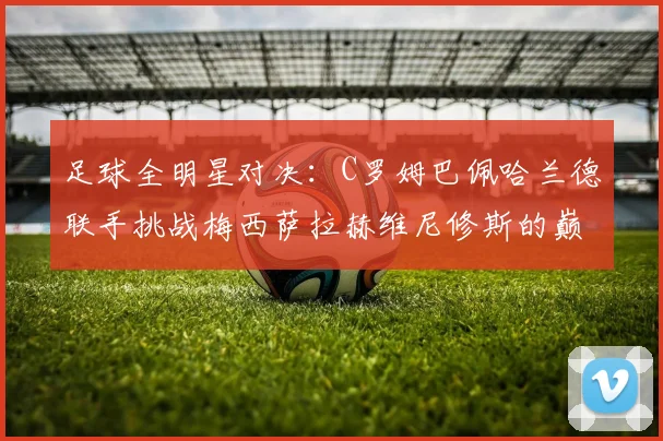 足球全明星对决：C罗姆巴佩哈兰德联手挑战梅西萨拉赫维尼修斯的巅峰之战