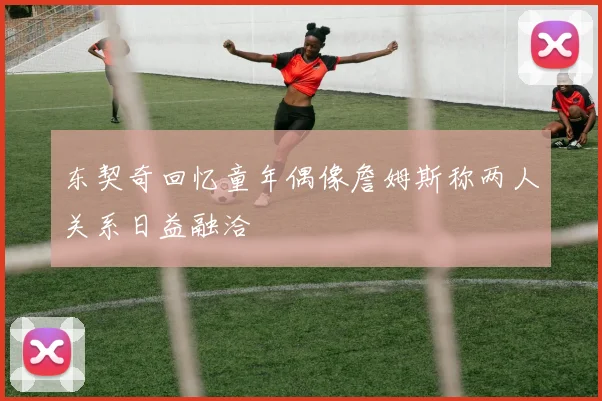 东契奇回忆童年偶像詹姆斯称两人关系日益融洽