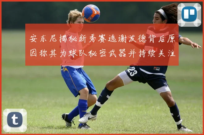 安东尼揭秘新秀赛选谢泼德背后原因称其为球队秘密武器并持续关注