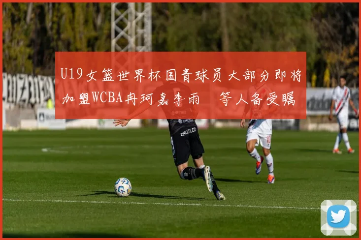 U19女篮世界杯国青球员大部分即将加盟WCBA冉珂嘉李雨汧等人备受瞩目
