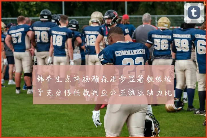 韩乔生点评杨瀚森进步显著教练给予充分信任裁判应公正执法助力比赛发展