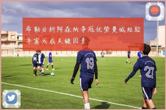 希勒分析阿森纳争冠优势曼城经验丰富或成关键因素