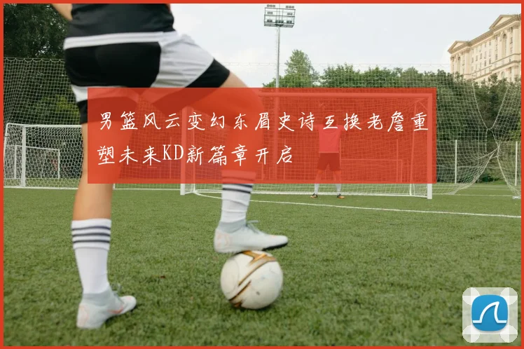 男篮风云变幻东眉史诗互换老詹重塑未来KD新篇章开启